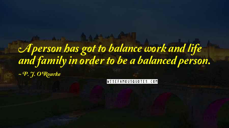 P. J. O'Rourke Quotes: A person has got to balance work and life and family in order to be a balanced person.