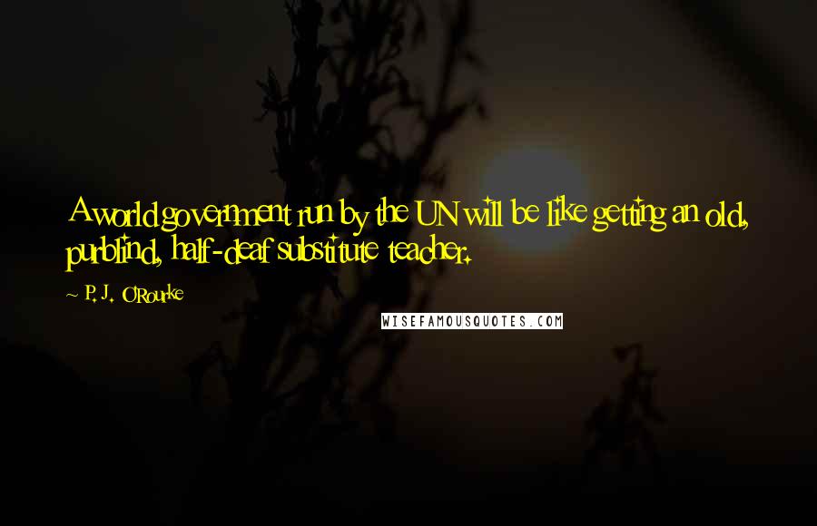 P. J. O'Rourke Quotes: A world government run by the UN will be like getting an old, purblind, half-deaf substitute teacher.