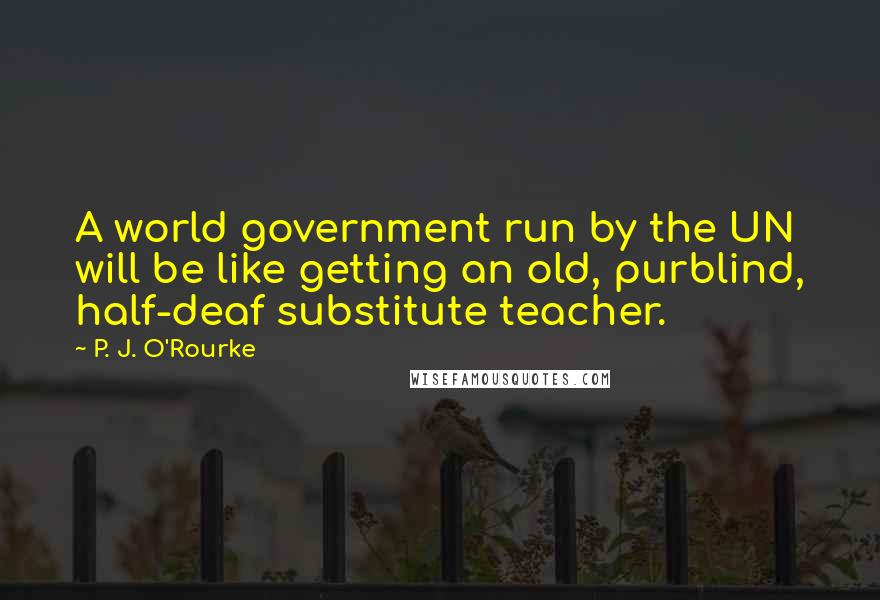 P. J. O'Rourke Quotes: A world government run by the UN will be like getting an old, purblind, half-deaf substitute teacher.