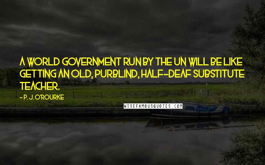 P. J. O'Rourke Quotes: A world government run by the UN will be like getting an old, purblind, half-deaf substitute teacher.