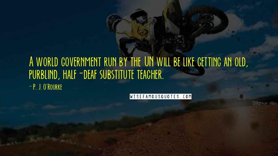 P. J. O'Rourke Quotes: A world government run by the UN will be like getting an old, purblind, half-deaf substitute teacher.