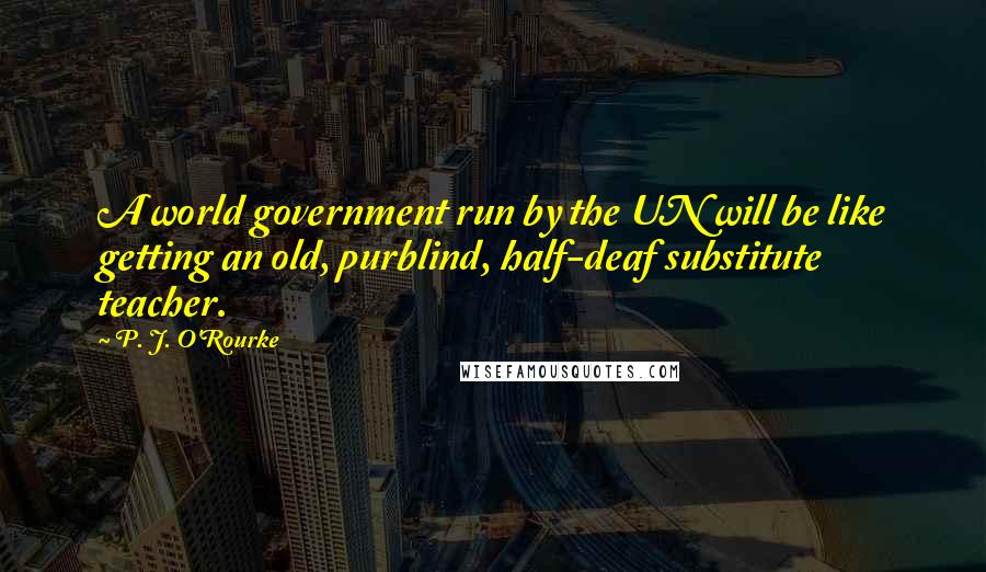 P. J. O'Rourke Quotes: A world government run by the UN will be like getting an old, purblind, half-deaf substitute teacher.