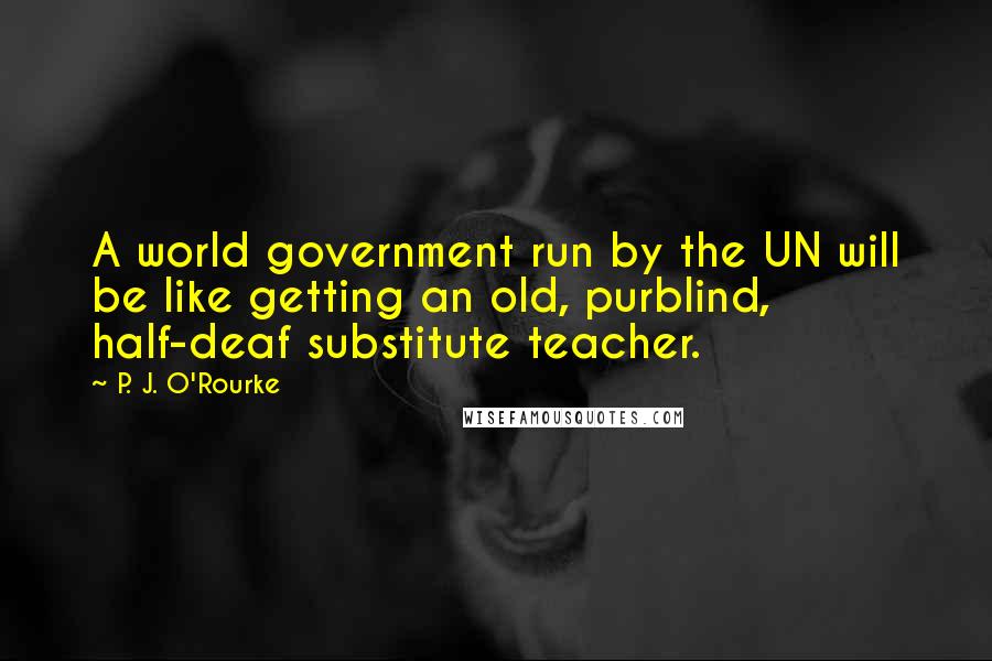 P. J. O'Rourke Quotes: A world government run by the UN will be like getting an old, purblind, half-deaf substitute teacher.