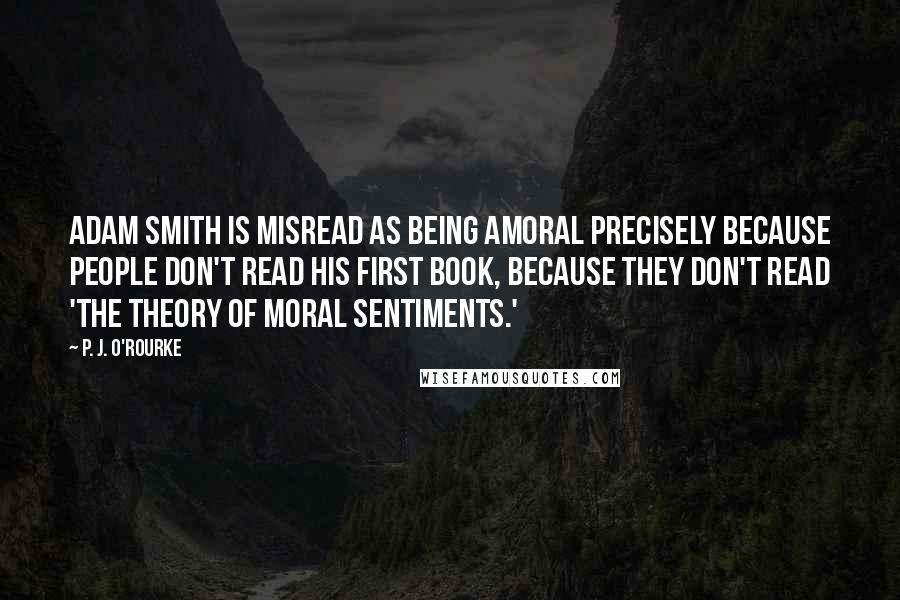 P. J. O'Rourke Quotes: Adam Smith is misread as being amoral precisely because people don't read his first book, because they don't read 'The Theory of Moral Sentiments.'