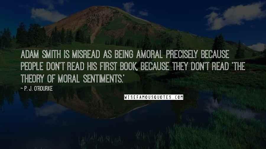 P. J. O'Rourke Quotes: Adam Smith is misread as being amoral precisely because people don't read his first book, because they don't read 'The Theory of Moral Sentiments.'