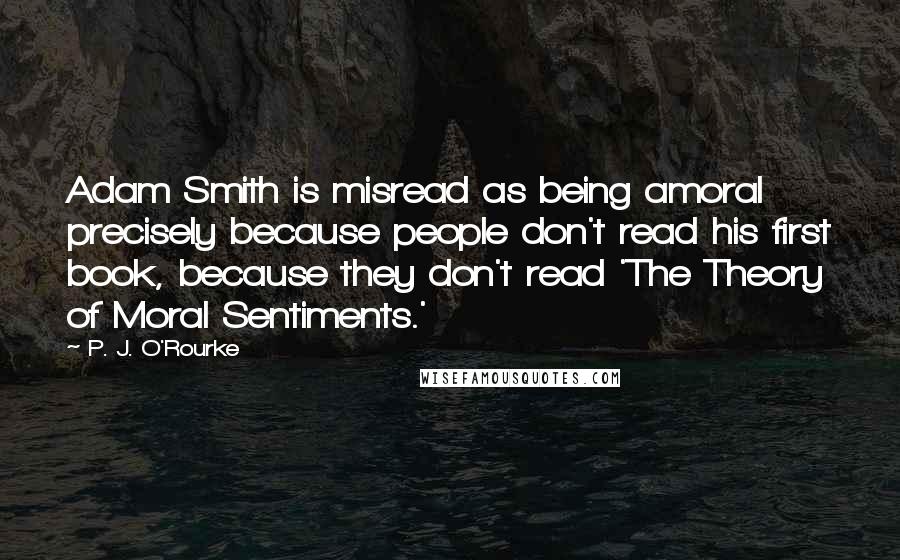 P. J. O'Rourke Quotes: Adam Smith is misread as being amoral precisely because people don't read his first book, because they don't read 'The Theory of Moral Sentiments.'