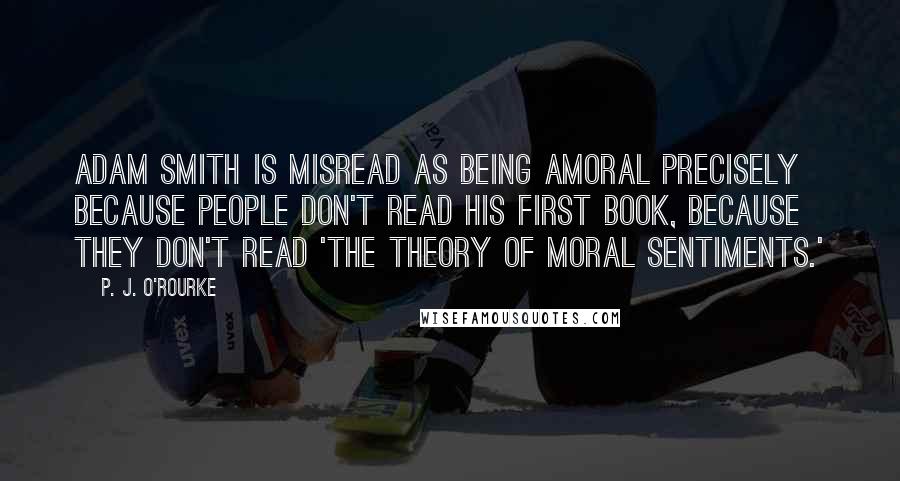 P. J. O'Rourke Quotes: Adam Smith is misread as being amoral precisely because people don't read his first book, because they don't read 'The Theory of Moral Sentiments.'