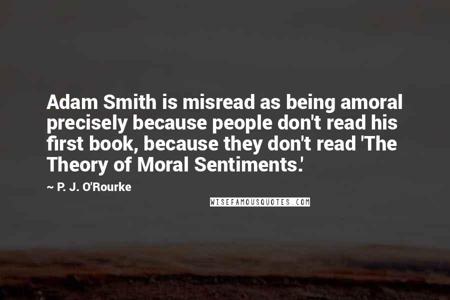 P. J. O'Rourke Quotes: Adam Smith is misread as being amoral precisely because people don't read his first book, because they don't read 'The Theory of Moral Sentiments.'