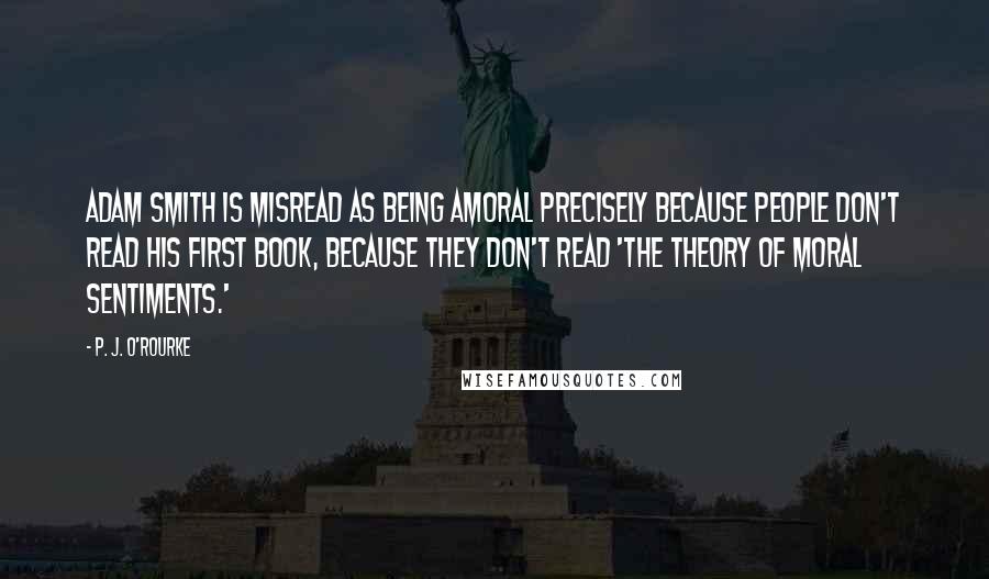 P. J. O'Rourke Quotes: Adam Smith is misread as being amoral precisely because people don't read his first book, because they don't read 'The Theory of Moral Sentiments.'