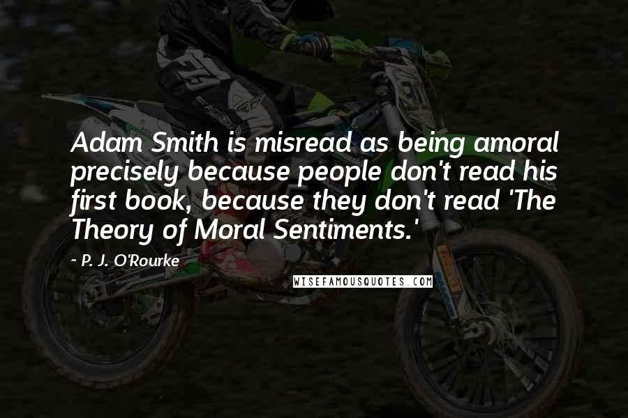 P. J. O'Rourke Quotes: Adam Smith is misread as being amoral precisely because people don't read his first book, because they don't read 'The Theory of Moral Sentiments.'