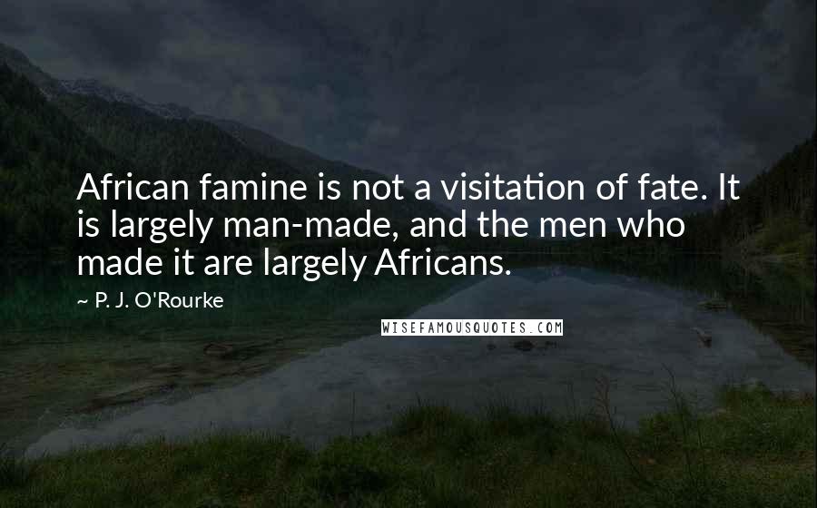 P. J. O'Rourke Quotes: African famine is not a visitation of fate. It is largely man-made, and the men who made it are largely Africans.