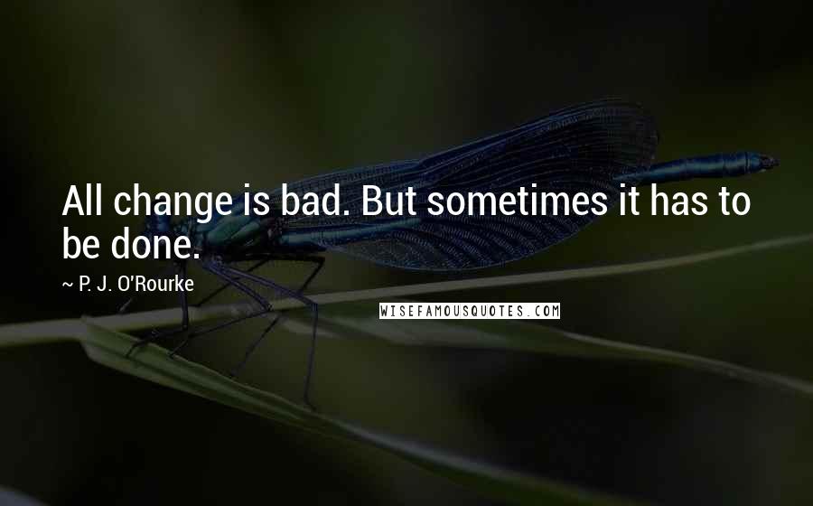 P. J. O'Rourke Quotes: All change is bad. But sometimes it has to be done.