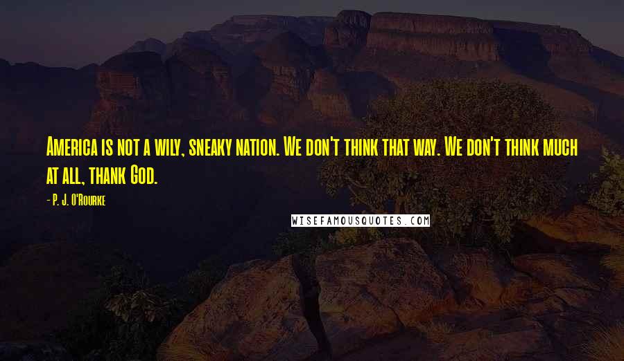 P. J. O'Rourke Quotes: America is not a wily, sneaky nation. We don't think that way. We don't think much at all, thank God.