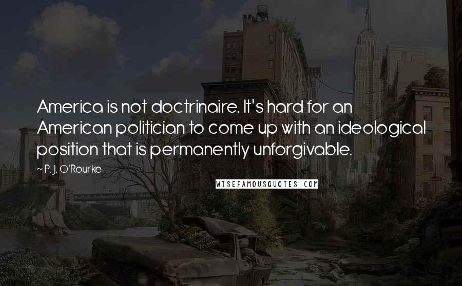 P. J. O'Rourke Quotes: America is not doctrinaire. It's hard for an American politician to come up with an ideological position that is permanently unforgivable.