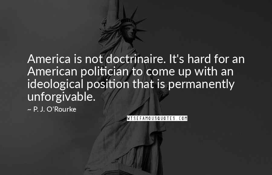 P. J. O'Rourke Quotes: America is not doctrinaire. It's hard for an American politician to come up with an ideological position that is permanently unforgivable.