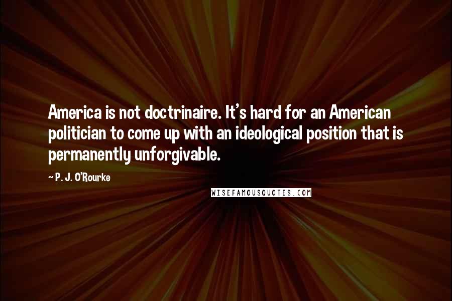 P. J. O'Rourke Quotes: America is not doctrinaire. It's hard for an American politician to come up with an ideological position that is permanently unforgivable.