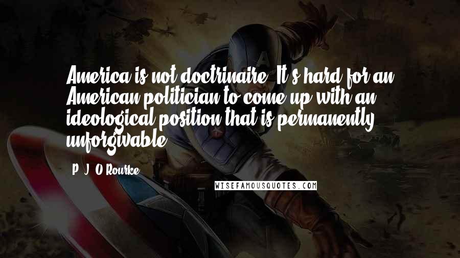 P. J. O'Rourke Quotes: America is not doctrinaire. It's hard for an American politician to come up with an ideological position that is permanently unforgivable.