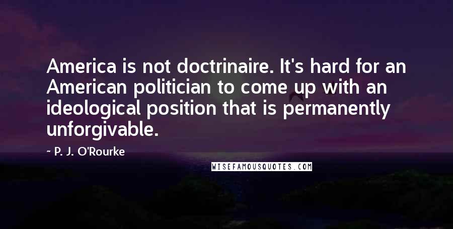 P. J. O'Rourke Quotes: America is not doctrinaire. It's hard for an American politician to come up with an ideological position that is permanently unforgivable.