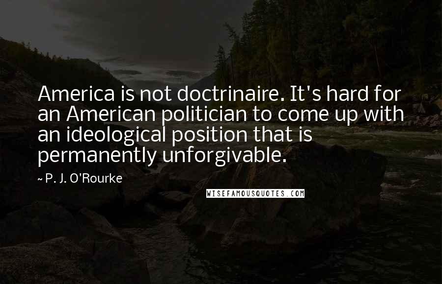 P. J. O'Rourke Quotes: America is not doctrinaire. It's hard for an American politician to come up with an ideological position that is permanently unforgivable.