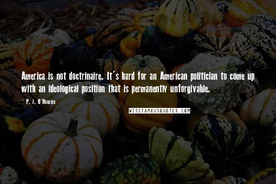 P. J. O'Rourke Quotes: America is not doctrinaire. It's hard for an American politician to come up with an ideological position that is permanently unforgivable.