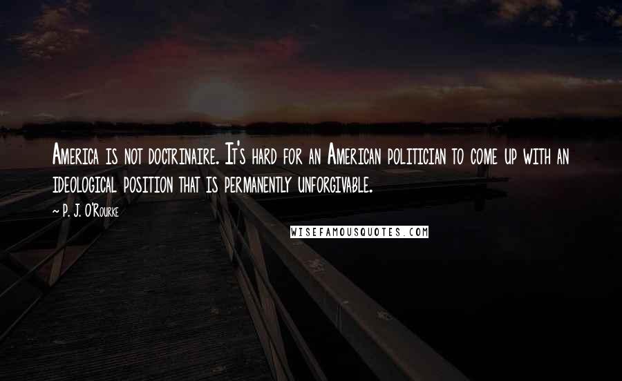 P. J. O'Rourke Quotes: America is not doctrinaire. It's hard for an American politician to come up with an ideological position that is permanently unforgivable.