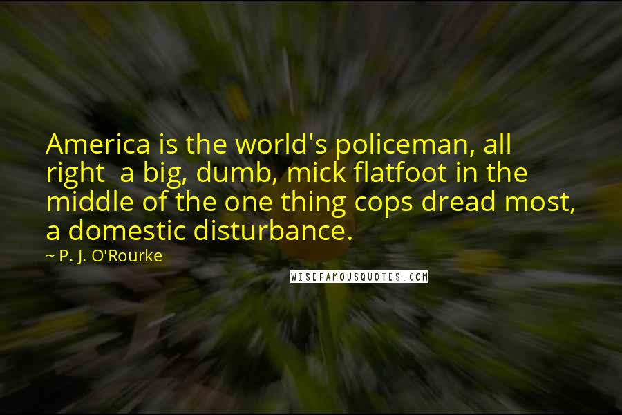 P. J. O'Rourke Quotes: America is the world's policeman, all right  a big, dumb, mick flatfoot in the middle of the one thing cops dread most, a domestic disturbance.