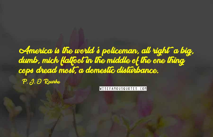 P. J. O'Rourke Quotes: America is the world's policeman, all right  a big, dumb, mick flatfoot in the middle of the one thing cops dread most, a domestic disturbance.