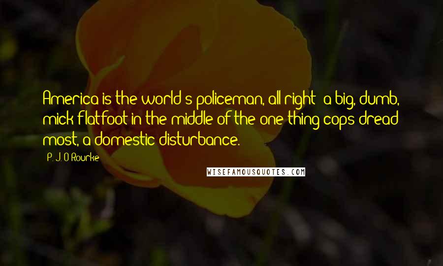 P. J. O'Rourke Quotes: America is the world's policeman, all right  a big, dumb, mick flatfoot in the middle of the one thing cops dread most, a domestic disturbance.