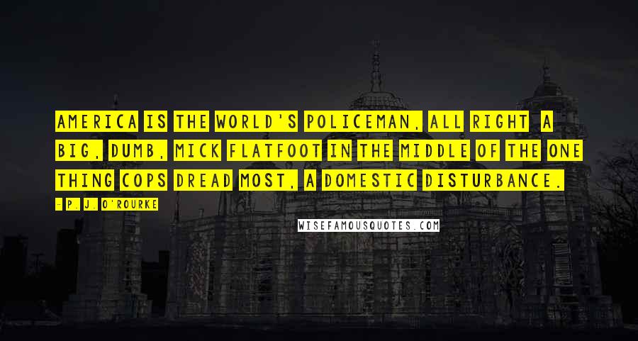 P. J. O'Rourke Quotes: America is the world's policeman, all right  a big, dumb, mick flatfoot in the middle of the one thing cops dread most, a domestic disturbance.