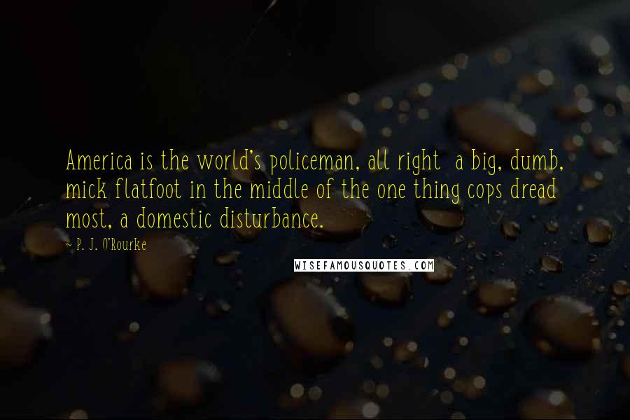 P. J. O'Rourke Quotes: America is the world's policeman, all right  a big, dumb, mick flatfoot in the middle of the one thing cops dread most, a domestic disturbance.