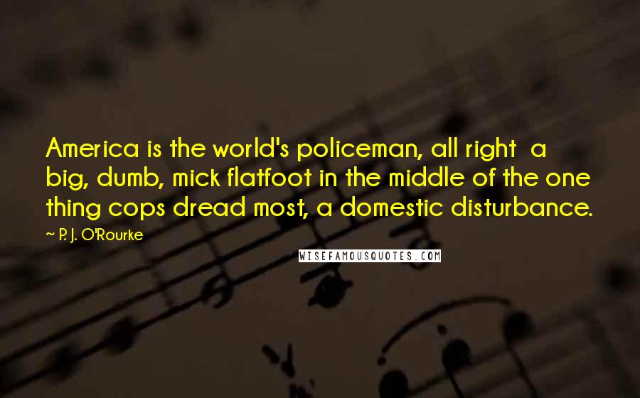 P. J. O'Rourke Quotes: America is the world's policeman, all right  a big, dumb, mick flatfoot in the middle of the one thing cops dread most, a domestic disturbance.