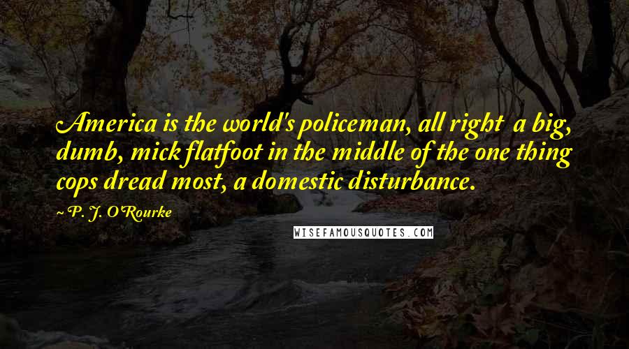 P. J. O'Rourke Quotes: America is the world's policeman, all right  a big, dumb, mick flatfoot in the middle of the one thing cops dread most, a domestic disturbance.