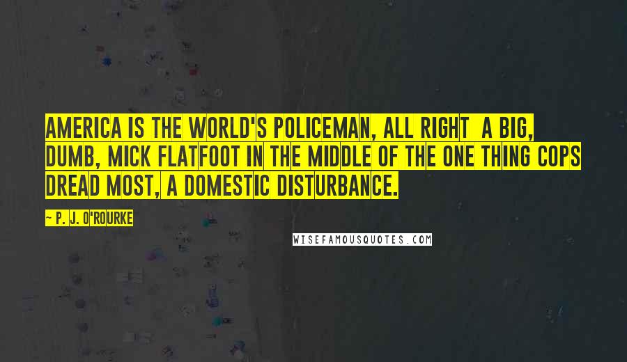 P. J. O'Rourke Quotes: America is the world's policeman, all right  a big, dumb, mick flatfoot in the middle of the one thing cops dread most, a domestic disturbance.