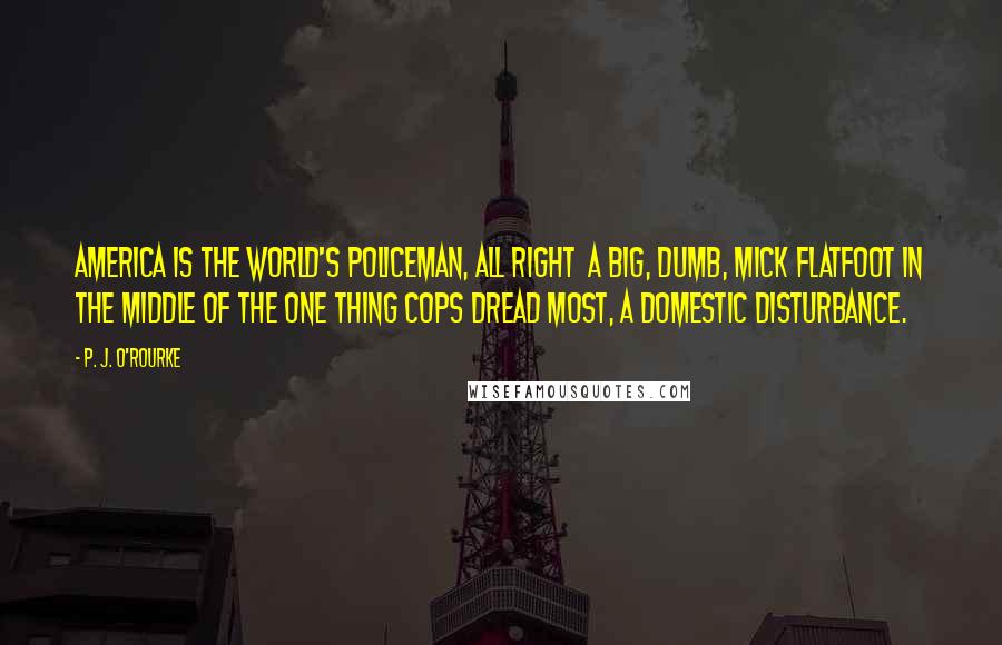 P. J. O'Rourke Quotes: America is the world's policeman, all right  a big, dumb, mick flatfoot in the middle of the one thing cops dread most, a domestic disturbance.