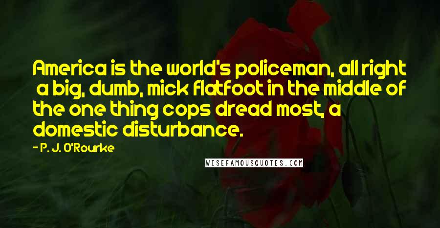 P. J. O'Rourke Quotes: America is the world's policeman, all right  a big, dumb, mick flatfoot in the middle of the one thing cops dread most, a domestic disturbance.