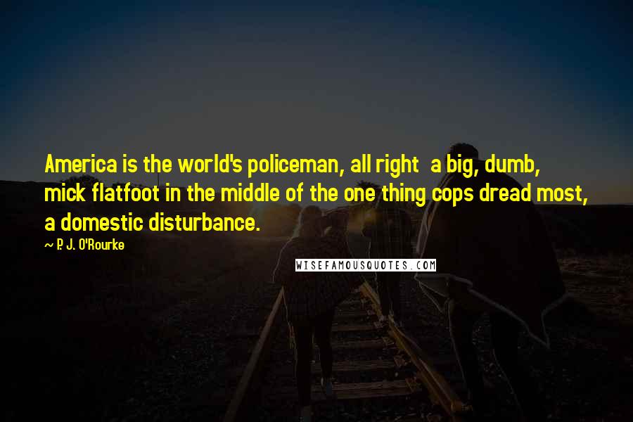 P. J. O'Rourke Quotes: America is the world's policeman, all right  a big, dumb, mick flatfoot in the middle of the one thing cops dread most, a domestic disturbance.