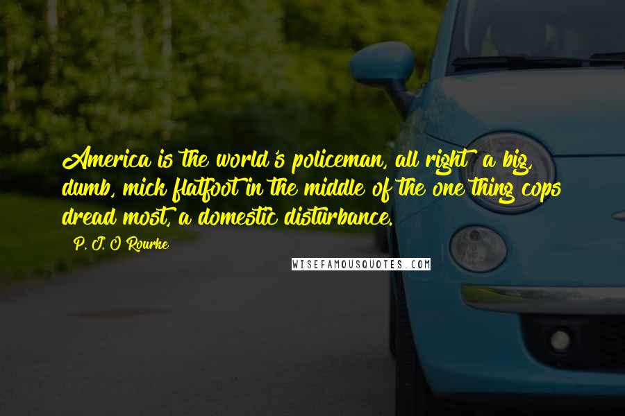 P. J. O'Rourke Quotes: America is the world's policeman, all right  a big, dumb, mick flatfoot in the middle of the one thing cops dread most, a domestic disturbance.