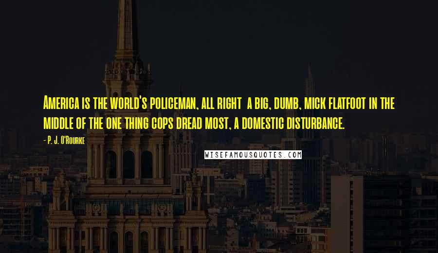 P. J. O'Rourke Quotes: America is the world's policeman, all right  a big, dumb, mick flatfoot in the middle of the one thing cops dread most, a domestic disturbance.