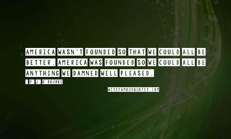 P. J. O'Rourke Quotes: America wasn't founded so that we could all be better. America was founded so we could all be anything we damned well pleased.