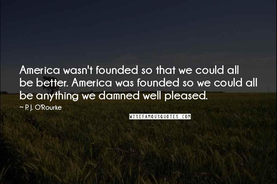 P. J. O'Rourke Quotes: America wasn't founded so that we could all be better. America was founded so we could all be anything we damned well pleased.