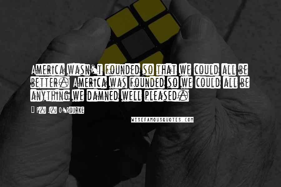 P. J. O'Rourke Quotes: America wasn't founded so that we could all be better. America was founded so we could all be anything we damned well pleased.
