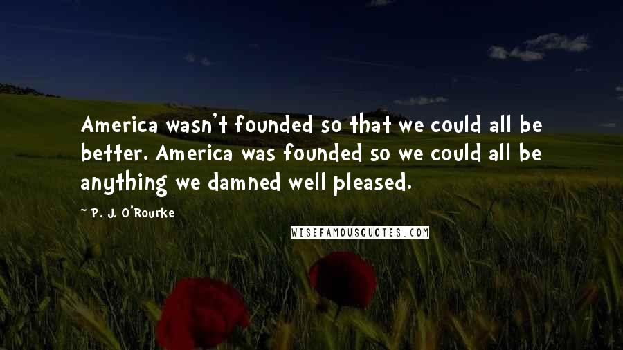 P. J. O'Rourke Quotes: America wasn't founded so that we could all be better. America was founded so we could all be anything we damned well pleased.