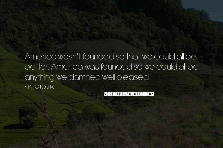 P. J. O'Rourke Quotes: America wasn't founded so that we could all be better. America was founded so we could all be anything we damned well pleased.