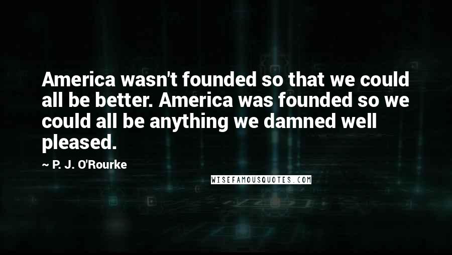 P. J. O'Rourke Quotes: America wasn't founded so that we could all be better. America was founded so we could all be anything we damned well pleased.