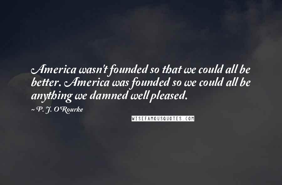 P. J. O'Rourke Quotes: America wasn't founded so that we could all be better. America was founded so we could all be anything we damned well pleased.