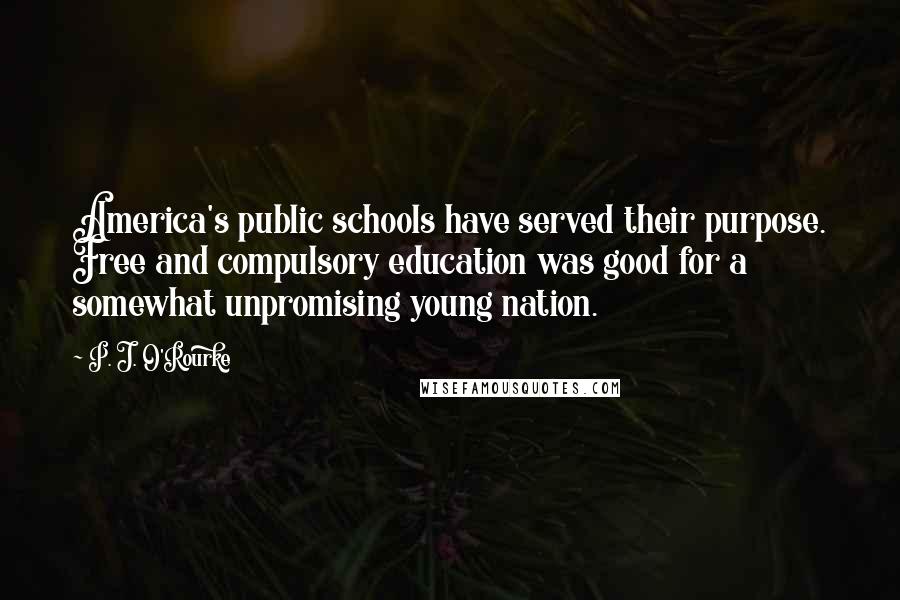 P. J. O'Rourke Quotes: America's public schools have served their purpose. Free and compulsory education was good for a somewhat unpromising young nation.