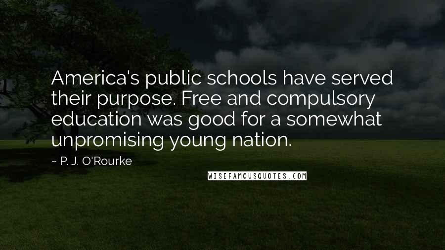 P. J. O'Rourke Quotes: America's public schools have served their purpose. Free and compulsory education was good for a somewhat unpromising young nation.