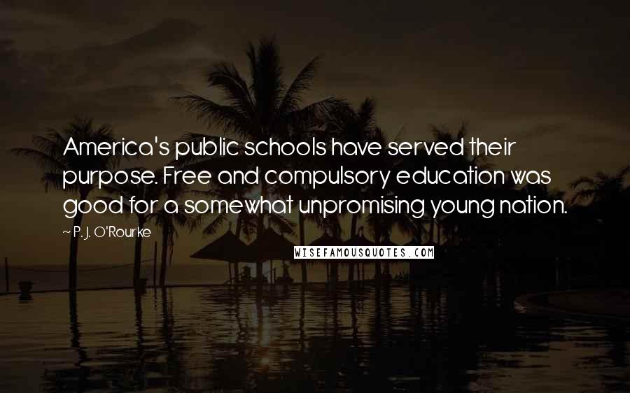 P. J. O'Rourke Quotes: America's public schools have served their purpose. Free and compulsory education was good for a somewhat unpromising young nation.