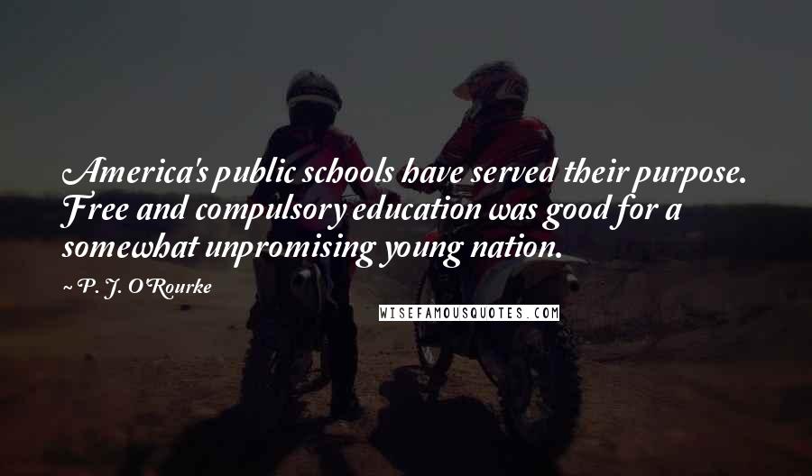 P. J. O'Rourke Quotes: America's public schools have served their purpose. Free and compulsory education was good for a somewhat unpromising young nation.