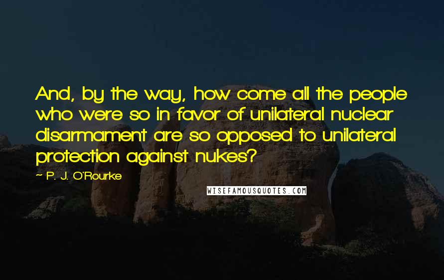 P. J. O'Rourke Quotes: And, by the way, how come all the people who were so in favor of unilateral nuclear disarmament are so opposed to unilateral protection against nukes?